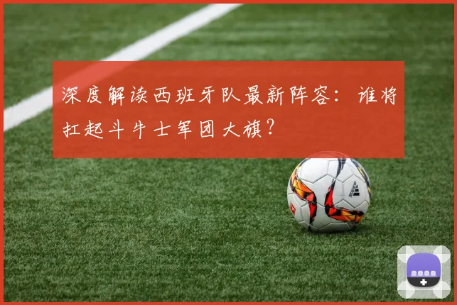 深度解读西班牙队最新阵容:谁将扛起斗牛士军团大旗?