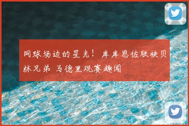 网球场边的星光！库库恩佐联袂贝林兄弟 马德里观赛趣闻