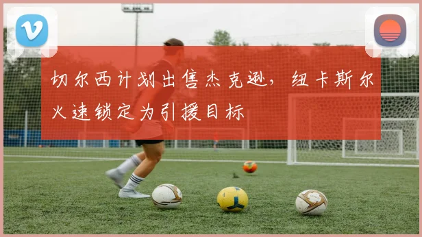 切尔西计划出售杰克逊,纽卡斯尔火速锁定为引援目标