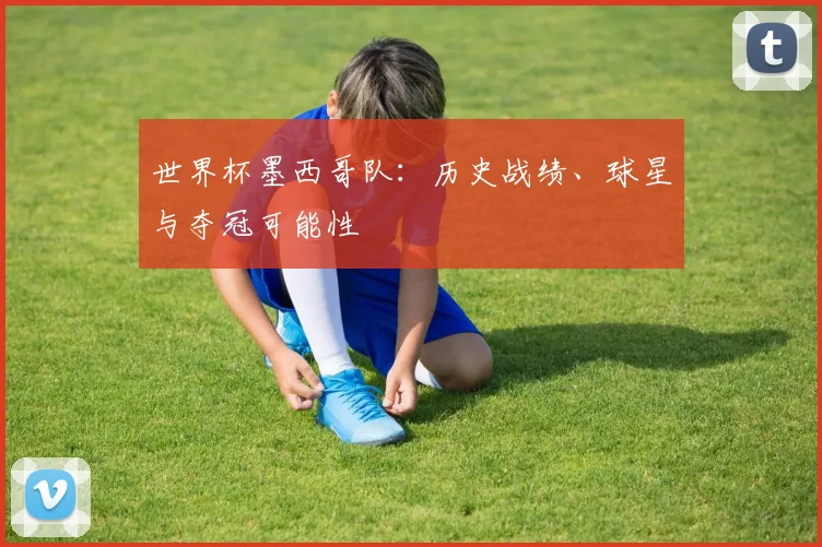 世界杯墨西哥队:历史战绩、球星与夺冠可能性