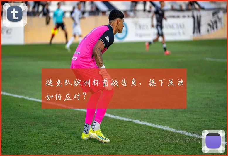 捷克队欧洲杯首战告负，接下来该如何应对？