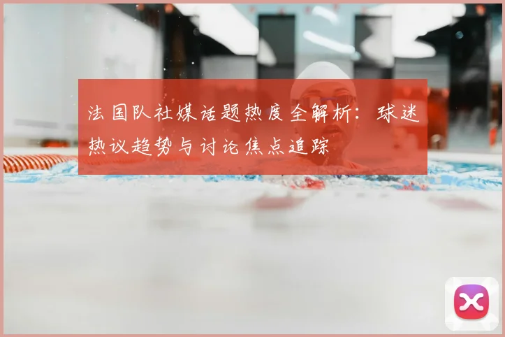 法国队社媒话题热度全解析:球迷热议趋势与讨论焦点追踪