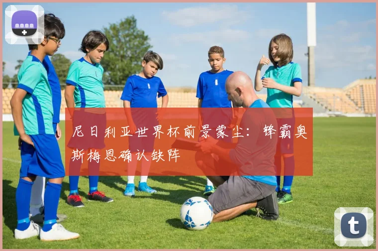 尼日利亚世界杯前景蒙尘:锋霸奥斯梅恩确认缺阵