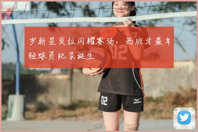 岁新星莫拉闪耀赛场,西班牙最年轻球员纪录诞生