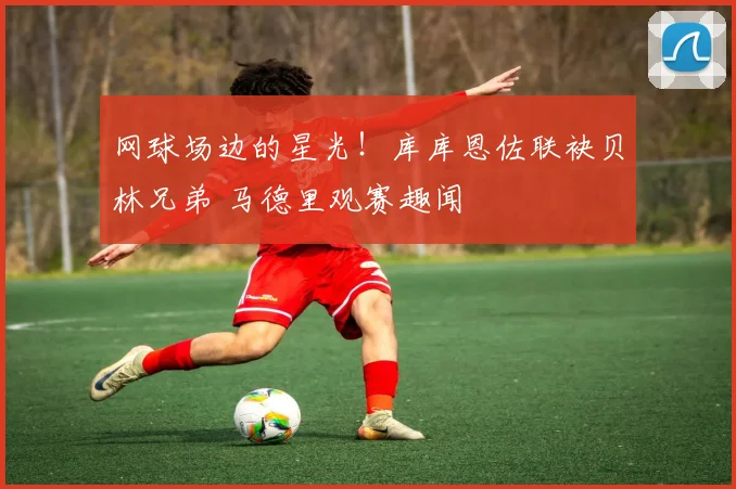 网球场边的星光!库库恩佐联袂贝林兄弟 马德里观赛趣闻