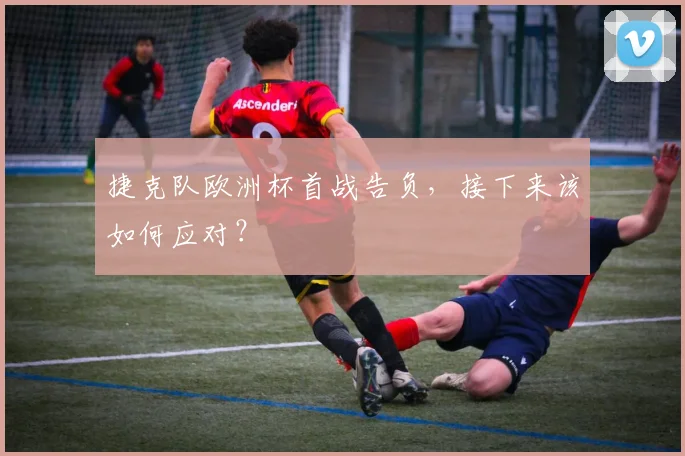 捷克队欧洲杯首战告负,接下来该如何应对?