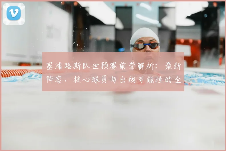 塞浦路斯队世预赛前景解析:最新阵容、核心球员与出线可能性的全面评估