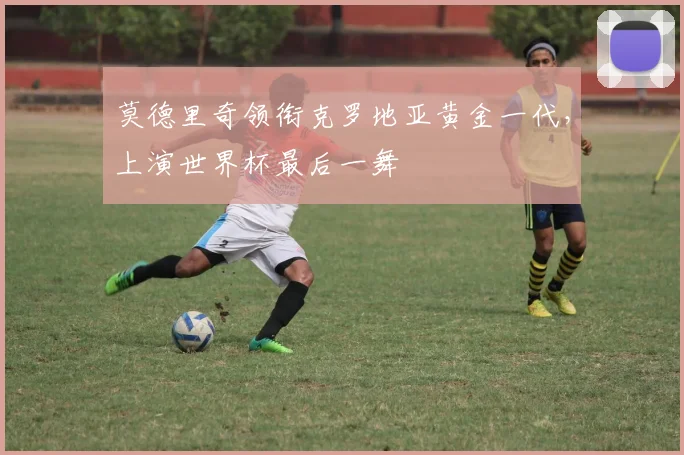 莫德里奇领衔克罗地亚黄金一代,上演世界杯最后一舞