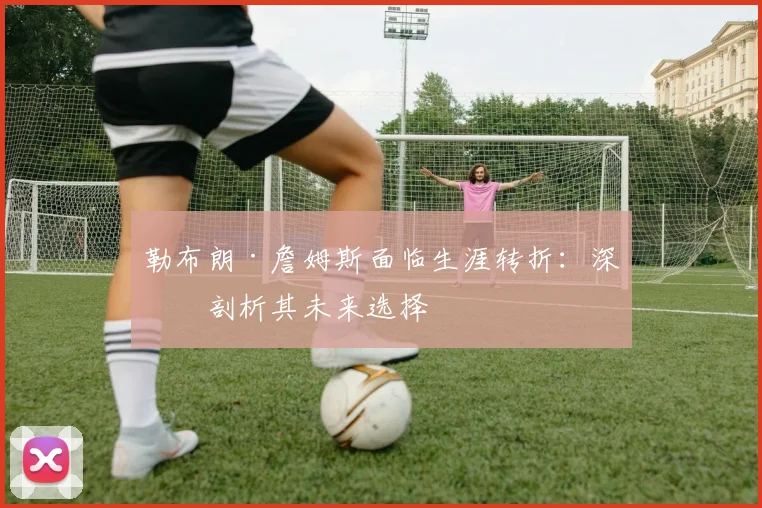 勒布朗·詹姆斯面临生涯转折:深度剖析其未来选择