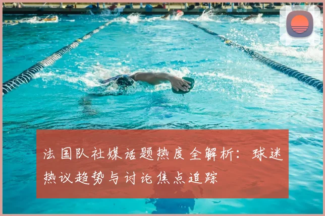 法国队社媒话题热度全解析:球迷热议趋势与讨论焦点追踪